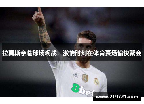 拉莫斯亲临球场观战，激情时刻在体育赛场愉快聚会
